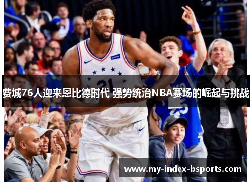 费城76人迎来恩比德时代 强势统治NBA赛场的崛起与挑战