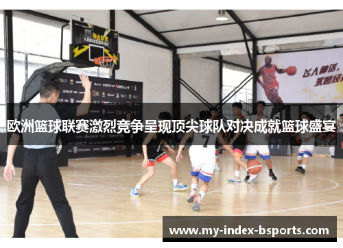 欧洲篮球联赛激烈竞争呈现顶尖球队对决成就篮球盛宴